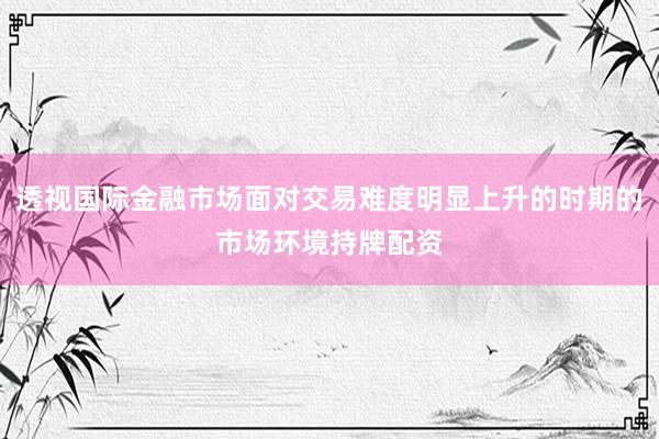 透视国际金融市场面对交易难度明显上升的时期的市场环境持牌配资