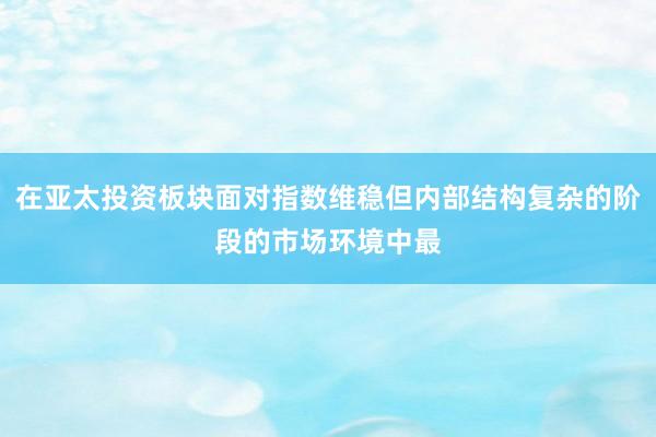 在亚太投资板块面对指数维稳但内部结构复杂的阶段的市场环境中最