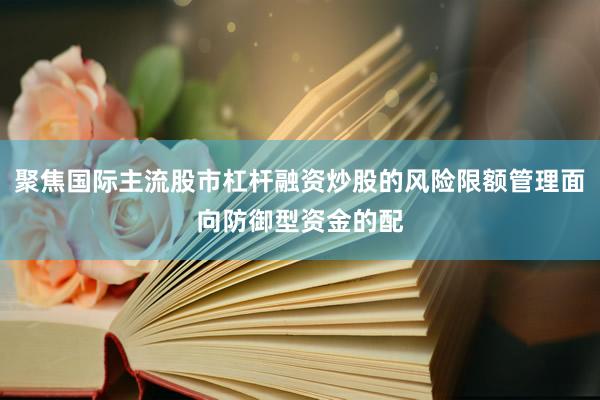 聚焦国际主流股市杠杆融资炒股的风险限额管理面向防御型资金的配