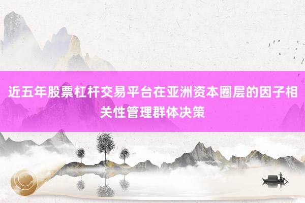 近五年股票杠杆交易平台在亚洲资本圈层的因子相关性管理群体决策