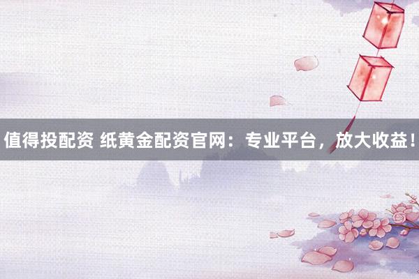 值得投配资 纸黄金配资官网：专业平台，放大收益！