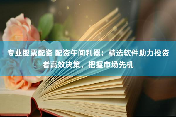 专业股票配资 配资午间利器：精选软件助力投资者高效决策，把握市场先机