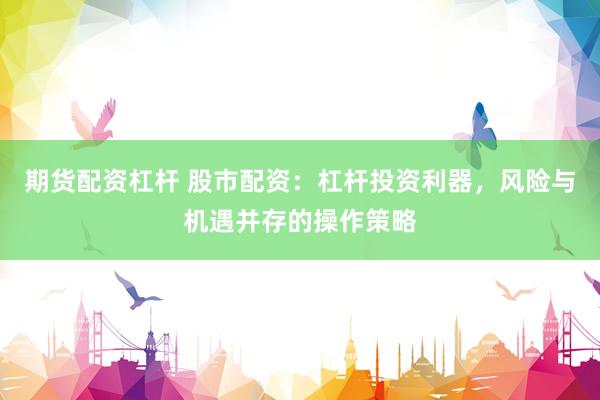 期货配资杠杆 股市配资：杠杆投资利器，风险与机遇并存的操作策略