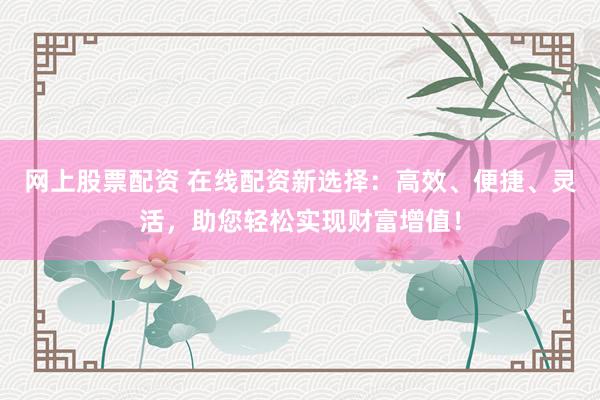 网上股票配资 在线配资新选择：高效、便捷、灵活，助您轻松实现财富增值！