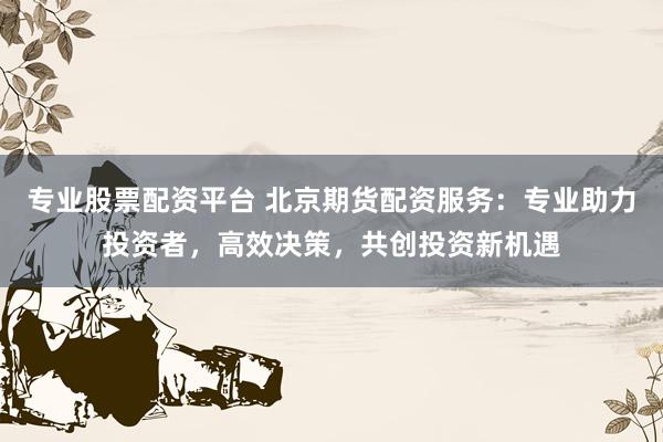 专业股票配资平台 北京期货配资服务：专业助力投资者，高效决策，共创投资新机遇