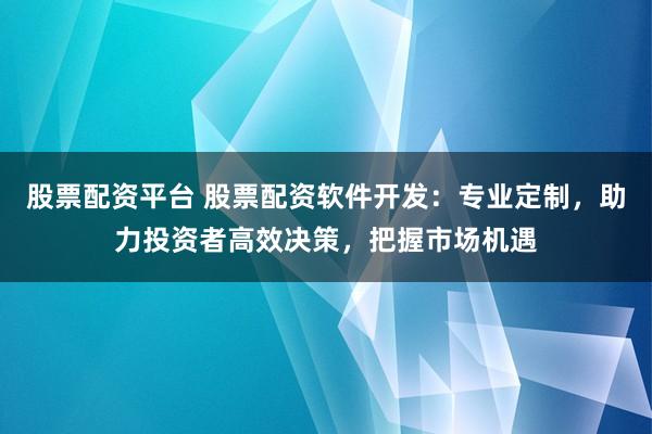 股票配资平台 股票配资软件开发：专业定制，助力投资者高效决策，把握市场机遇