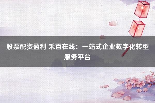 股票配资盈利 禾百在线：一站式企业数字化转型服务平台