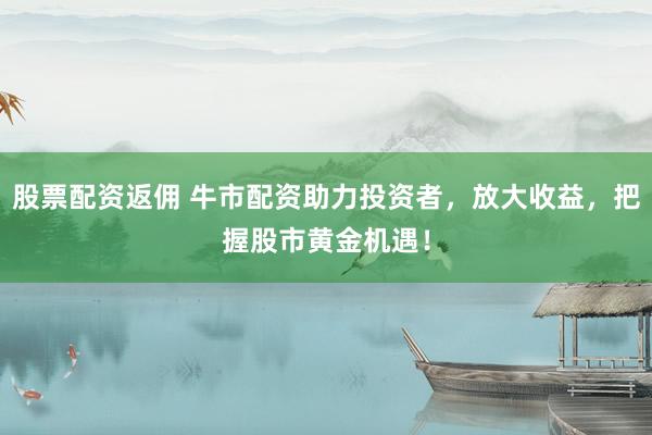 股票配资返佣 牛市配资助力投资者,放大收益,把握股市黄金机遇!