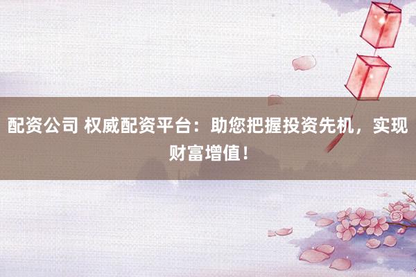 配资公司 权威配资平台：助您把握投资先机，实现财富增值！