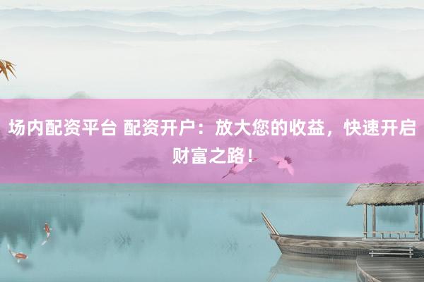 场内配资平台 配资开户:放大您的收益,快速开启财富之路!