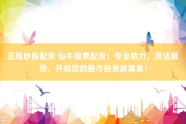 正规炒股配资 仙牛股票配资：专业助力，灵活融资，开启您的股市投资新篇章！