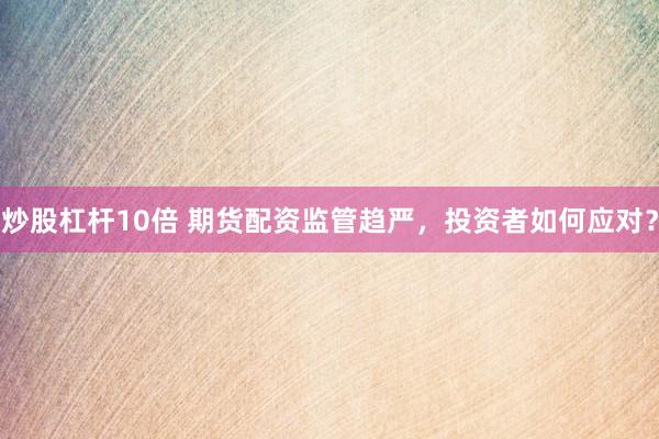 炒股杠杆10倍 期货配资监管趋严，投资者如何应对？