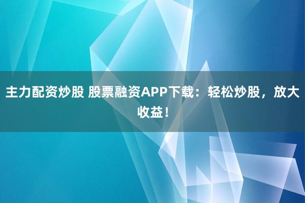 主力配资炒股 股票融资APP下载：轻松炒股，放大收益！