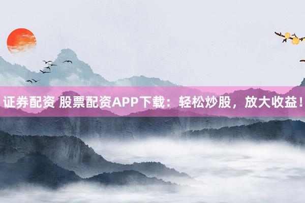 证券配资 股票配资APP下载：轻松炒股，放大收益！