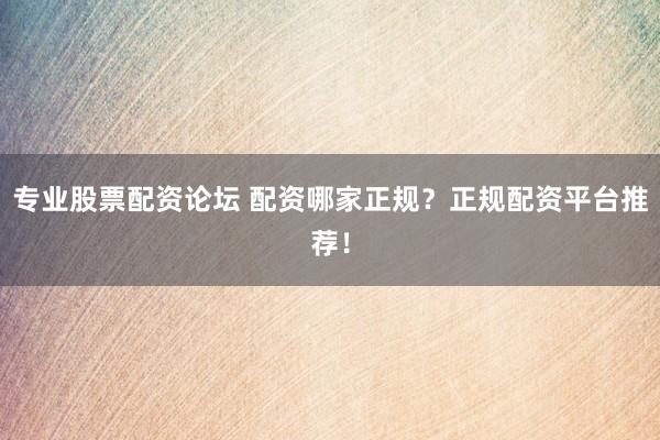 专业股票配资论坛 配资哪家正规？正规配资平台推荐！