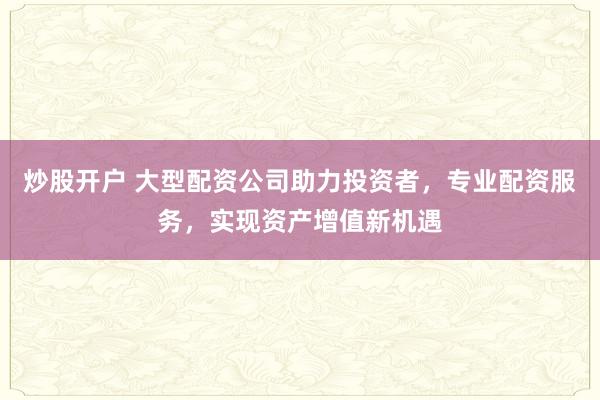 炒股开户 大型配资公司助力投资者，专业配资服务，实现资产增值新机遇