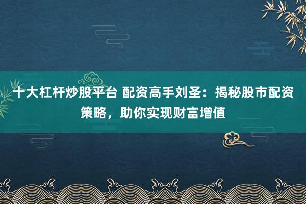 十大杠杆炒股平台 配资高手刘圣:揭秘股市配资策略,助你实现财富增值