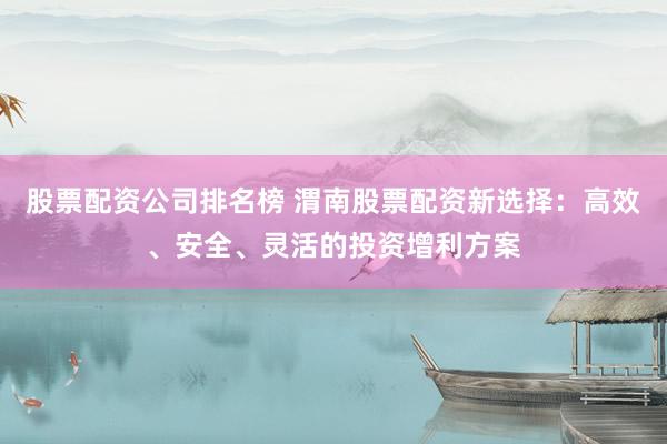 股票配资公司排名榜 渭南股票配资新选择：高效、安全、灵活的投资增利方案