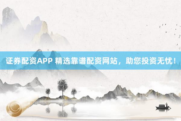 证券配资APP 精选靠谱配资网站，助您投资无忧！