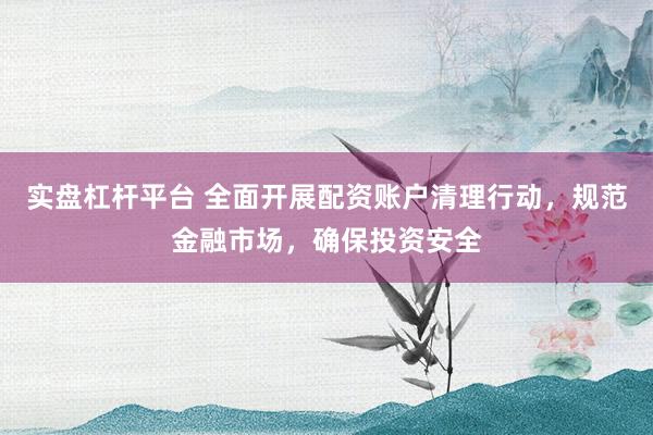 实盘杠杆平台 全面开展配资账户清理行动，规范金融市场，确保投资安全