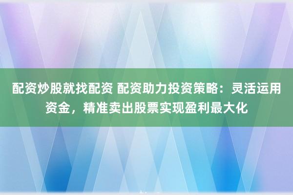 配资炒股就找配资 配资助力投资策略：灵活运用资金，精准卖出股票实现盈利最大化