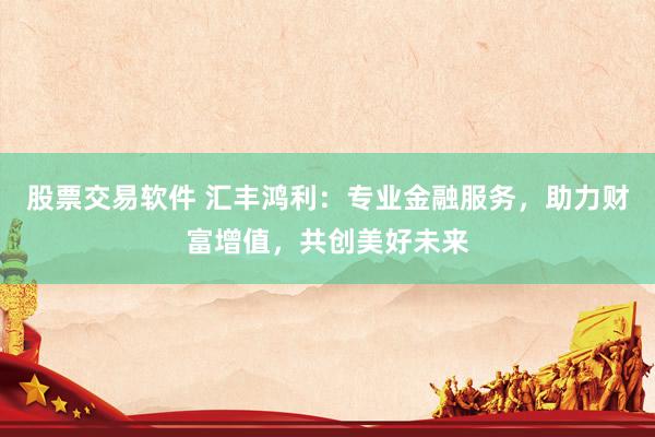 股票交易软件 汇丰鸿利:专业金融服务,助力财富增值,共创美好未来