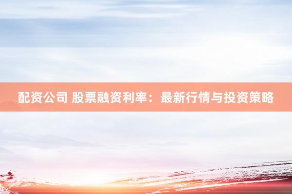 配资公司 股票融资利率：最新行情与投资策略