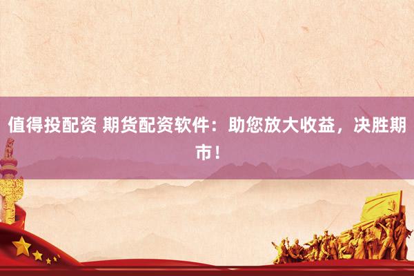 值得投配资 期货配资软件:助您放大收益,决胜期市!
