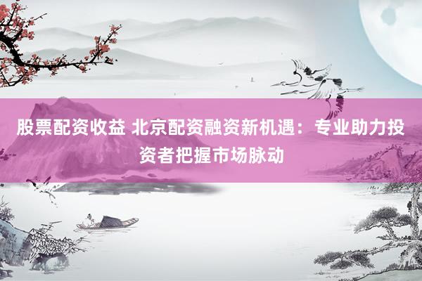 股票配资收益 北京配资融资新机遇：专业助力投资者把握市场脉动