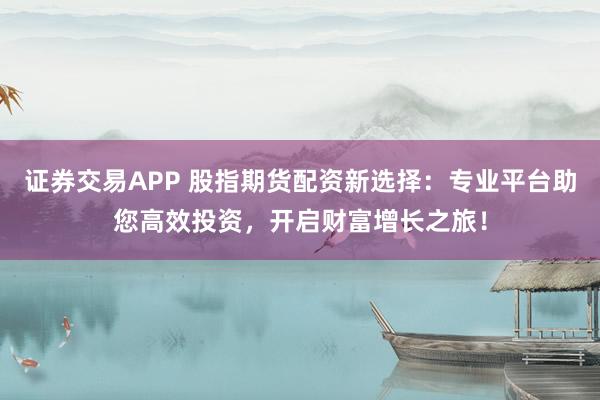 证券交易APP 股指期货配资新选择：专业平台助您高效投资，开启财富增长之旅！