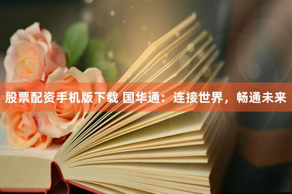 股票配资手机版下载 国华通：连接世界，畅通未来