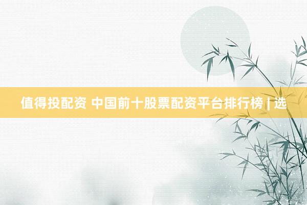 值得投配资 中国前十股票配资平台排行榜 | 选