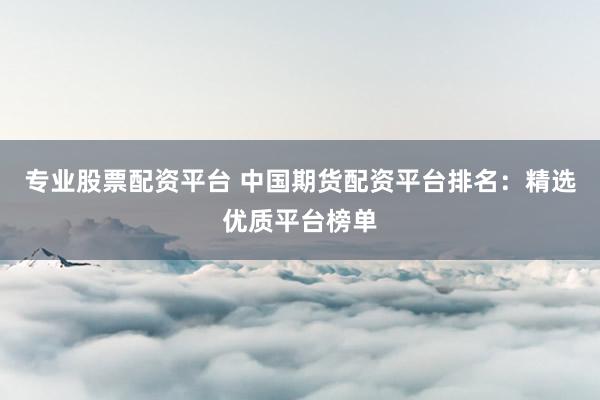 专业股票配资平台 中国期货配资平台排名：精选优质平台榜单