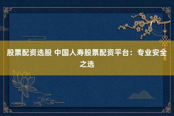 股票配资选股 中国人寿股票配资平台：专业安全之选