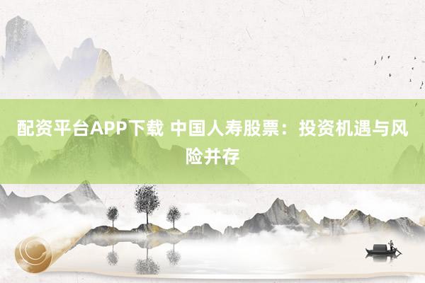 配资平台APP下载 中国人寿股票：投资机遇与风险并存