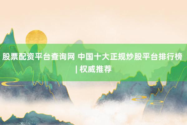 股票配资平台查询网 中国十大正规炒股平台排行榜 | 权威推荐