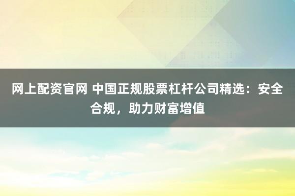 网上配资官网 中国正规股票杠杆公司精选：安全合规，助力财富增值