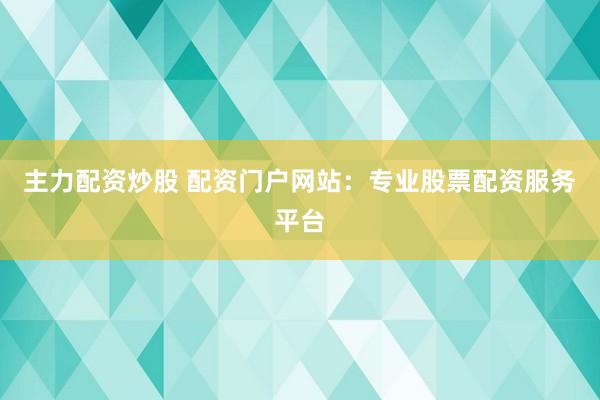主力配资炒股 配资门户网站：专业股票配资服务平台