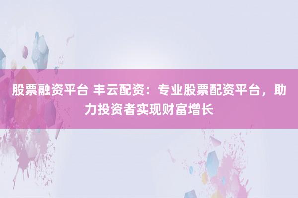 股票融资平台 丰云配资：专业股票配资平台，助力投资者实现财富增长