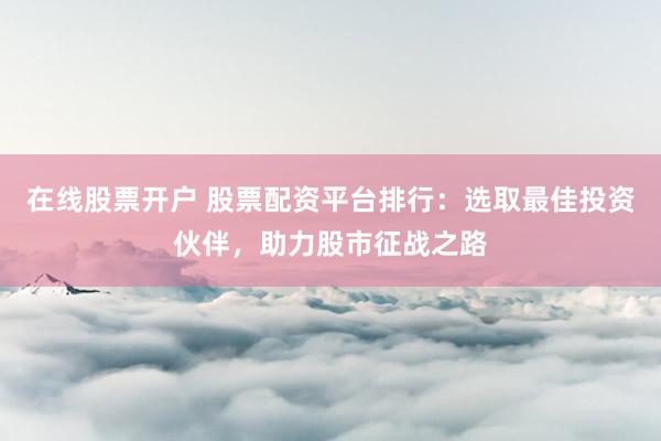 在线股票开户 股票配资平台排行：选取最佳投资伙伴，助力股市征战之路