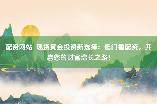 配资网站  现货黄金投资新选择：低门槛配资，开启您的财富增长之路！