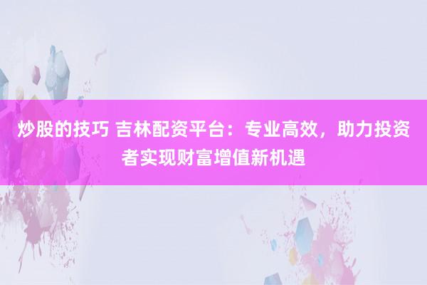 炒股的技巧 吉林配资平台：专业高效，助力投资者实现财富增值新机遇