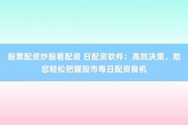 股票配资炒股看配资 日配资软件：高效决策，助您轻松把握股市每日配资良机