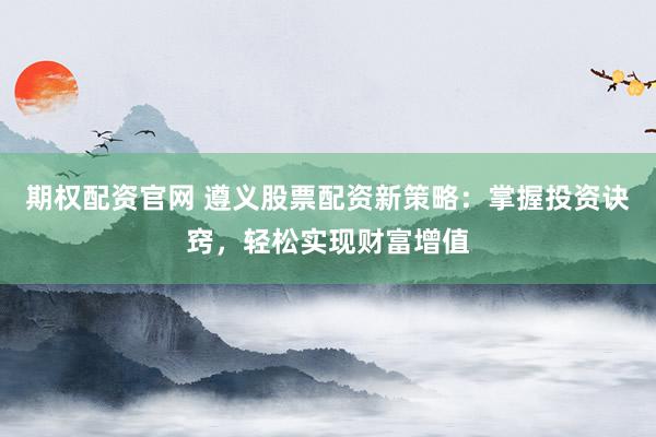 期权配资官网 遵义股票配资新策略：掌握投资诀窍，轻松实现财富增值