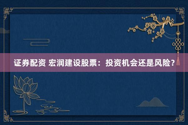 证券配资 宏润建设股票：投资机会还是风险？