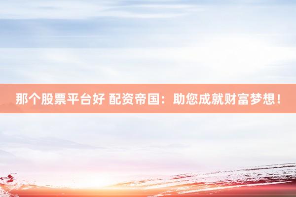 那个股票平台好 配资帝国：助您成就财富梦想！