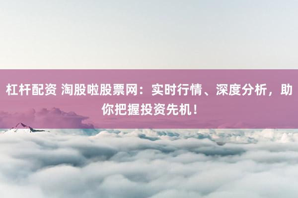 杠杆配资 淘股啦股票网：实时行情、深度分析，助你把握投资先机！