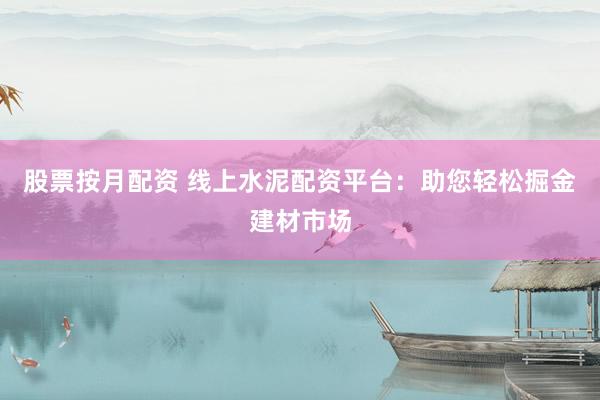 股票按月配资 线上水泥配资平台：助您轻松掘金建材市场