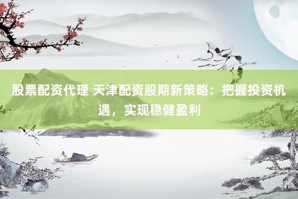 股票配资代理 天津配资股期新策略：把握投资机遇，实现稳健盈利