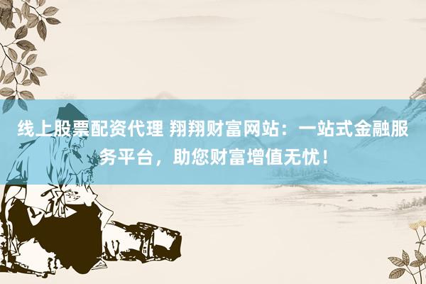 线上股票配资代理 翔翔财富网站：一站式金融服务平台，助您财富增值无忧！